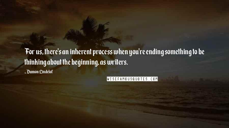 Damon Lindelof Quotes: For us, there's an inherent process when you're ending something to be thinking about the beginning, as writers.