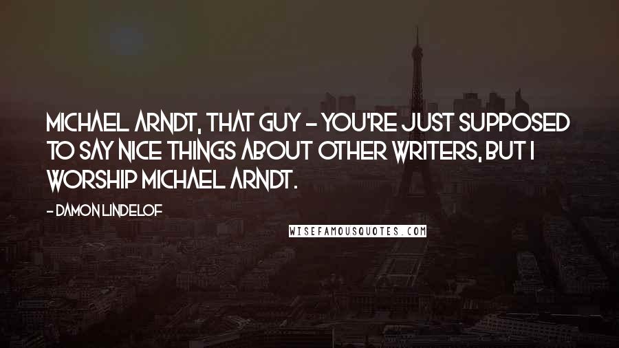 Damon Lindelof Quotes: Michael Arndt, that guy - you're just supposed to say nice things about other writers, but I worship Michael Arndt.