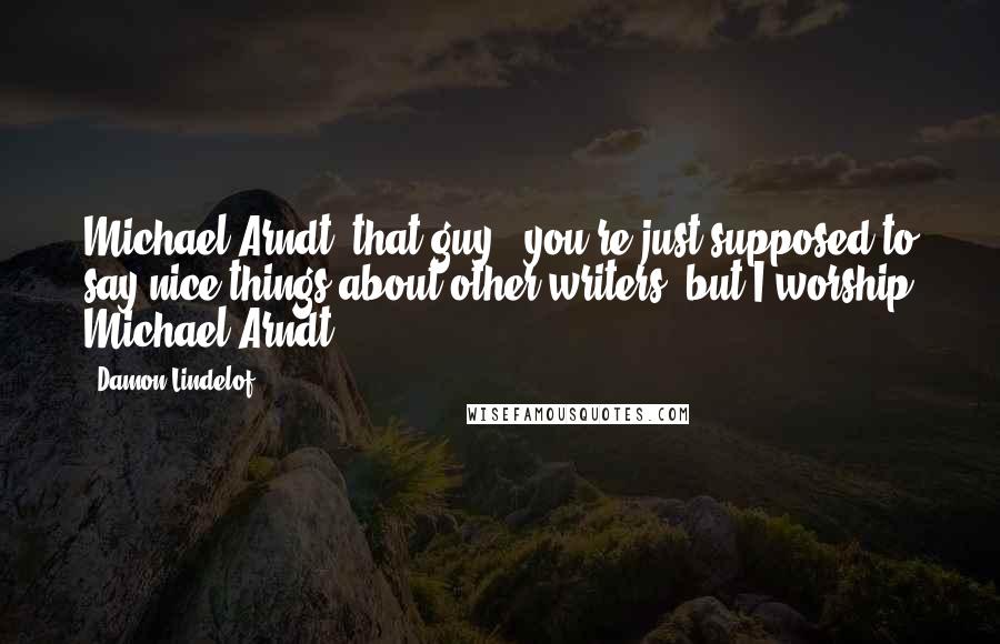 Damon Lindelof Quotes: Michael Arndt, that guy - you're just supposed to say nice things about other writers, but I worship Michael Arndt.