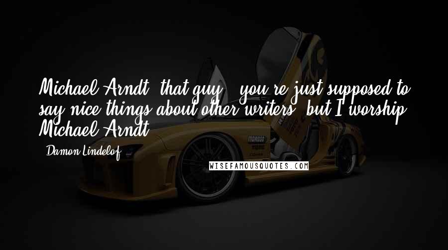 Damon Lindelof Quotes: Michael Arndt, that guy - you're just supposed to say nice things about other writers, but I worship Michael Arndt.