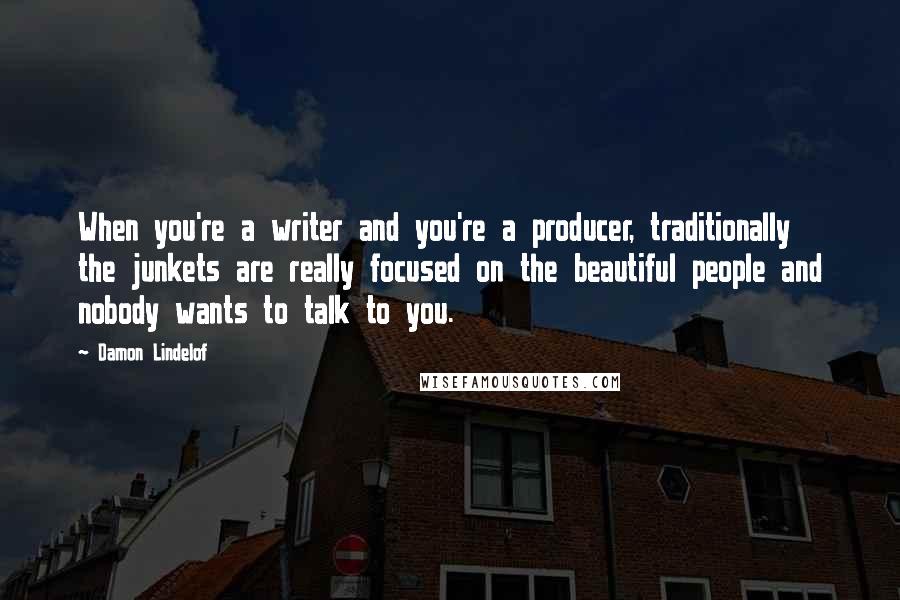 Damon Lindelof Quotes: When you're a writer and you're a producer, traditionally the junkets are really focused on the beautiful people and nobody wants to talk to you.