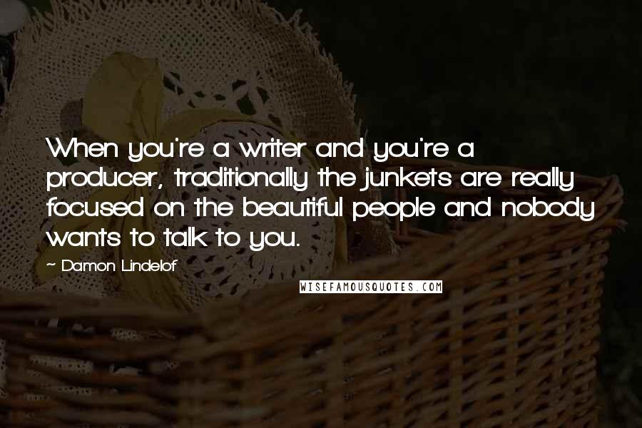 Damon Lindelof Quotes: When you're a writer and you're a producer, traditionally the junkets are really focused on the beautiful people and nobody wants to talk to you.