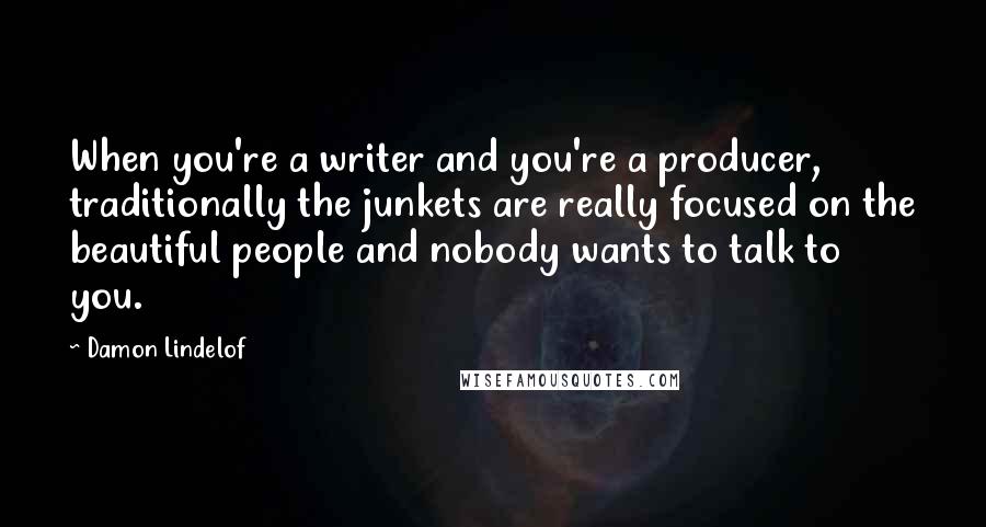 Damon Lindelof Quotes: When you're a writer and you're a producer, traditionally the junkets are really focused on the beautiful people and nobody wants to talk to you.