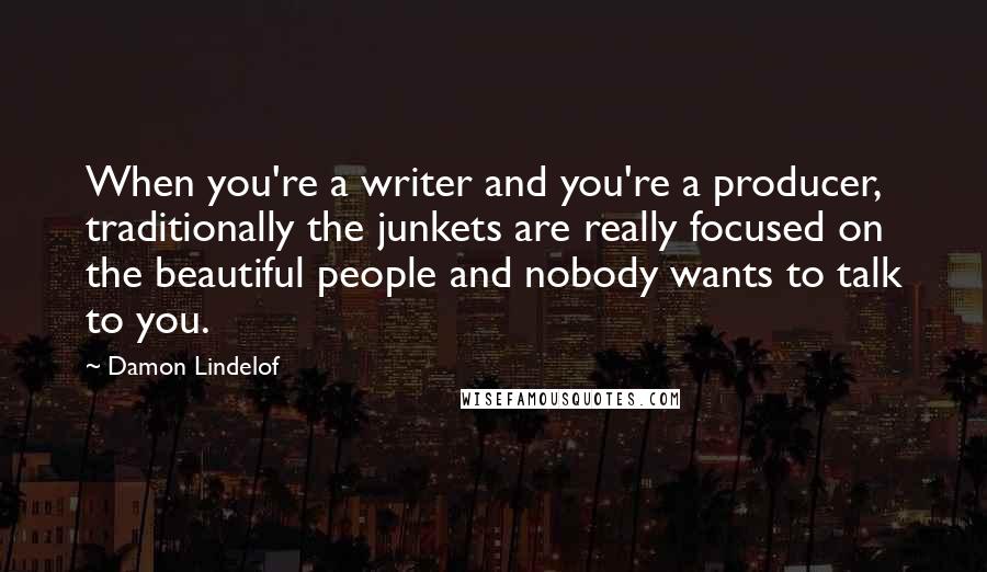 Damon Lindelof Quotes: When you're a writer and you're a producer, traditionally the junkets are really focused on the beautiful people and nobody wants to talk to you.