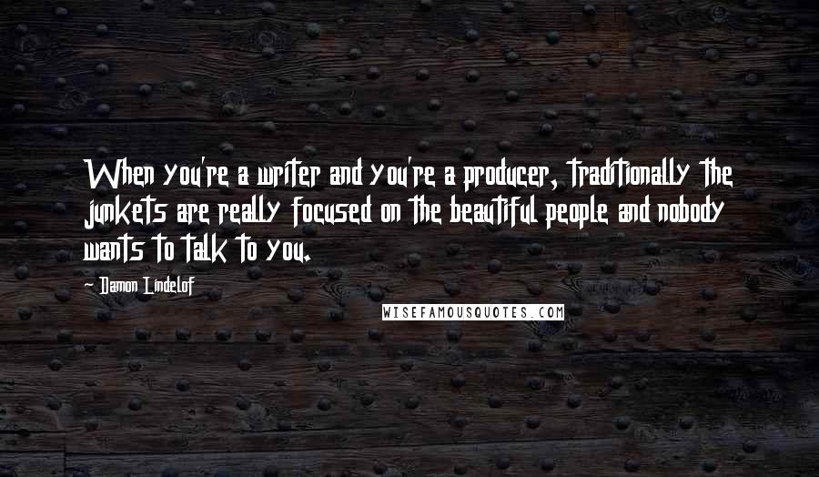 Damon Lindelof Quotes: When you're a writer and you're a producer, traditionally the junkets are really focused on the beautiful people and nobody wants to talk to you.