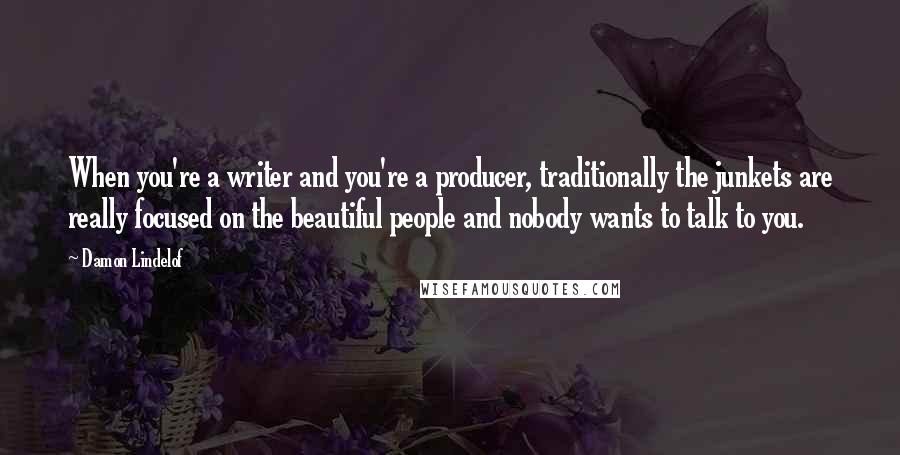 Damon Lindelof Quotes: When you're a writer and you're a producer, traditionally the junkets are really focused on the beautiful people and nobody wants to talk to you.