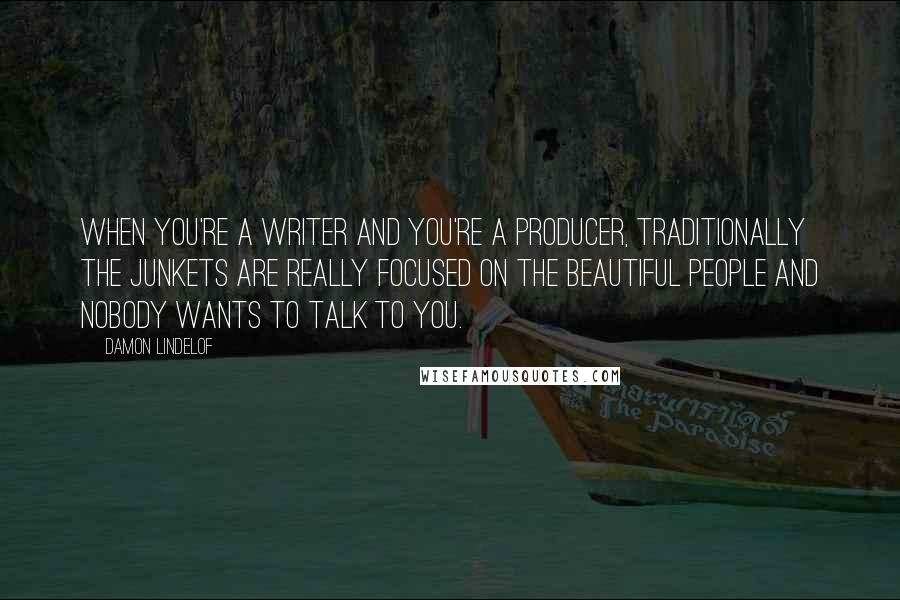 Damon Lindelof Quotes: When you're a writer and you're a producer, traditionally the junkets are really focused on the beautiful people and nobody wants to talk to you.