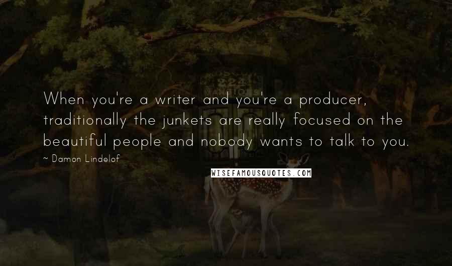 Damon Lindelof Quotes: When you're a writer and you're a producer, traditionally the junkets are really focused on the beautiful people and nobody wants to talk to you.