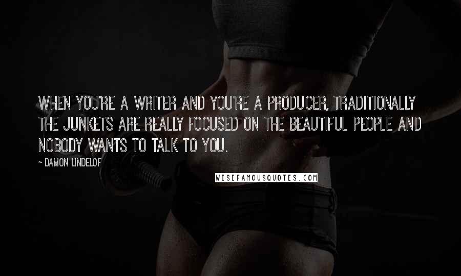 Damon Lindelof Quotes: When you're a writer and you're a producer, traditionally the junkets are really focused on the beautiful people and nobody wants to talk to you.