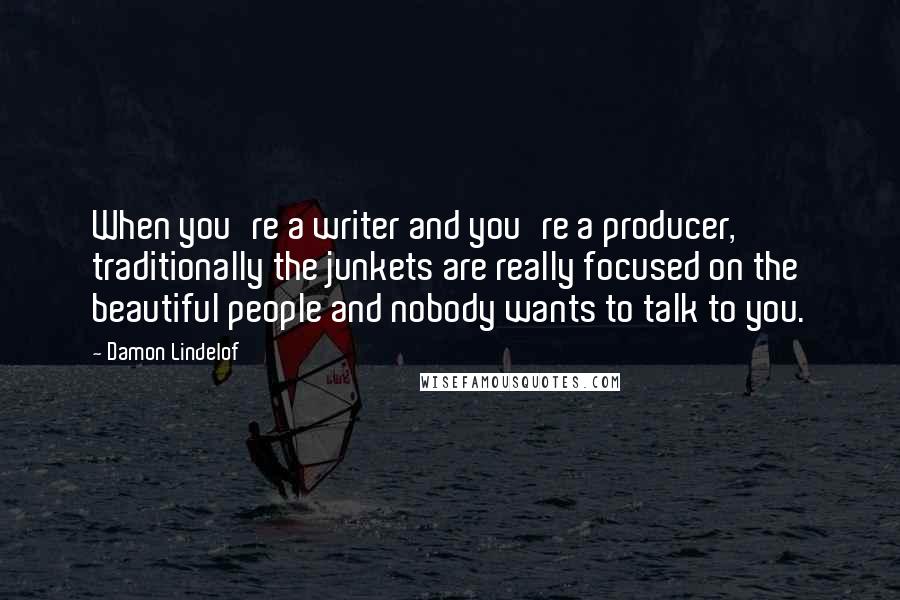 Damon Lindelof Quotes: When you're a writer and you're a producer, traditionally the junkets are really focused on the beautiful people and nobody wants to talk to you.