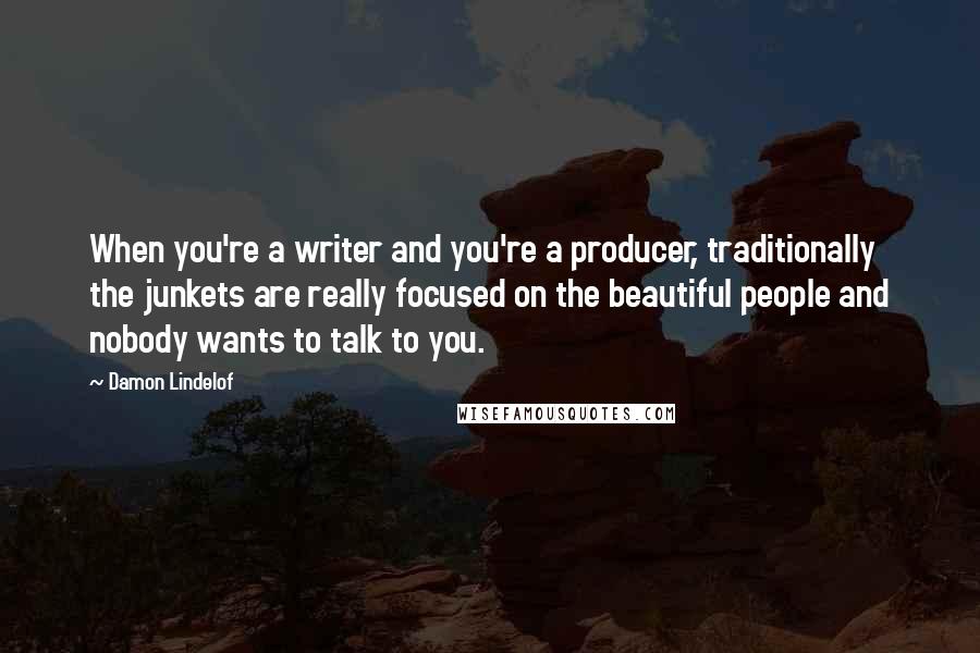 Damon Lindelof Quotes: When you're a writer and you're a producer, traditionally the junkets are really focused on the beautiful people and nobody wants to talk to you.