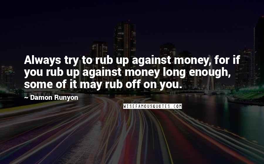 Damon Runyon Quotes: Always try to rub up against money, for if you rub up against money long enough, some of it may rub off on you.