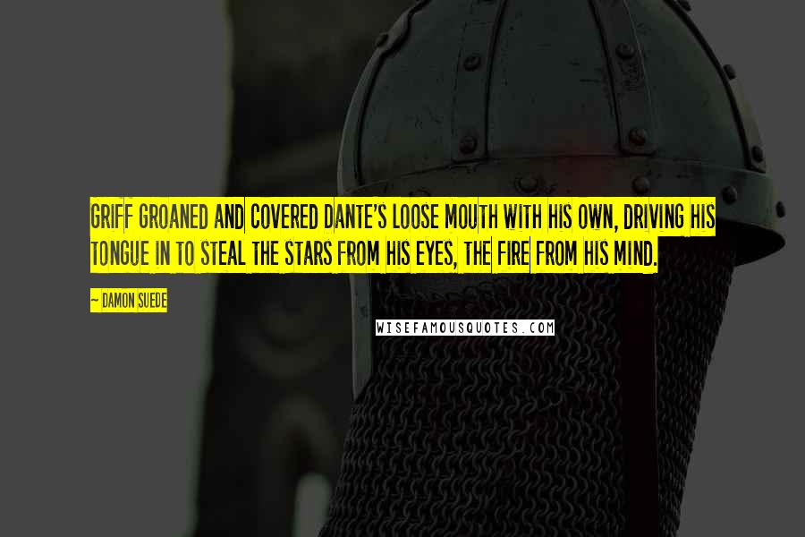 Damon Suede Quotes: Griff groaned and covered Dante's loose mouth with his own, driving his tongue in to steal the stars from his eyes, the fire from his mind.