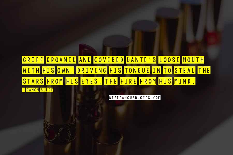Damon Suede Quotes: Griff groaned and covered Dante's loose mouth with his own, driving his tongue in to steal the stars from his eyes, the fire from his mind.