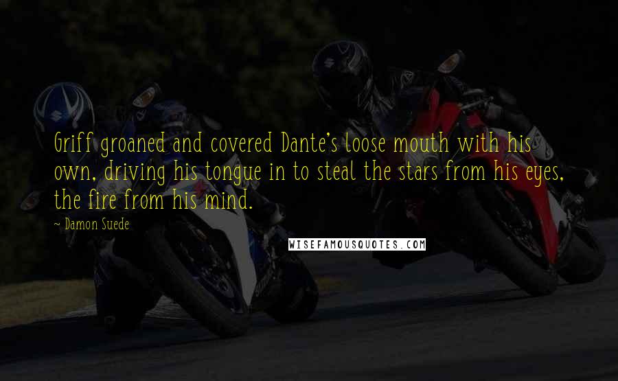 Damon Suede Quotes: Griff groaned and covered Dante's loose mouth with his own, driving his tongue in to steal the stars from his eyes, the fire from his mind.