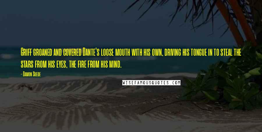 Damon Suede Quotes: Griff groaned and covered Dante's loose mouth with his own, driving his tongue in to steal the stars from his eyes, the fire from his mind.