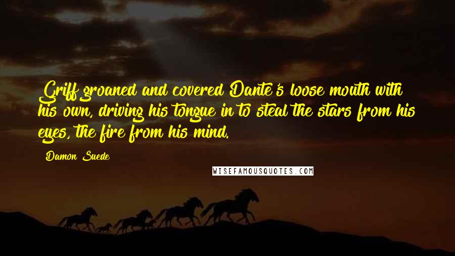 Damon Suede Quotes: Griff groaned and covered Dante's loose mouth with his own, driving his tongue in to steal the stars from his eyes, the fire from his mind.