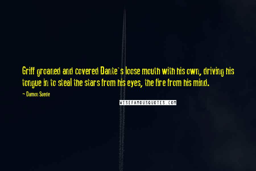 Damon Suede Quotes: Griff groaned and covered Dante's loose mouth with his own, driving his tongue in to steal the stars from his eyes, the fire from his mind.