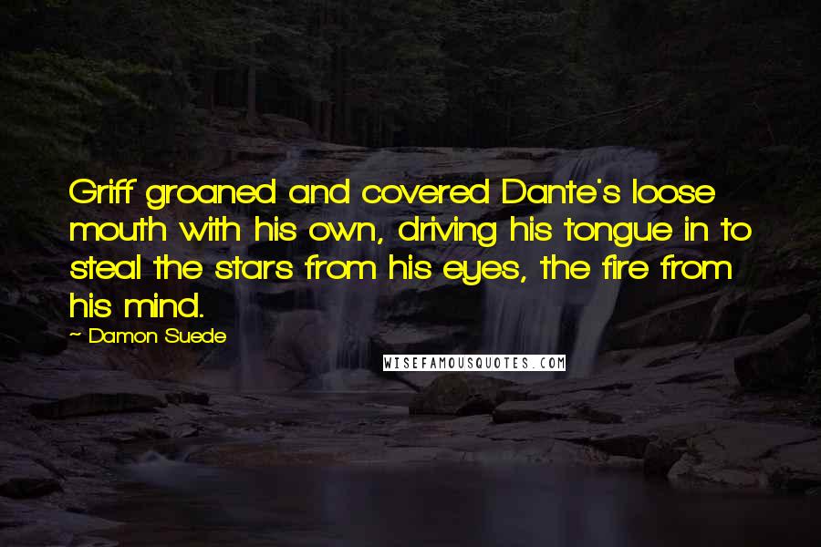 Damon Suede Quotes: Griff groaned and covered Dante's loose mouth with his own, driving his tongue in to steal the stars from his eyes, the fire from his mind.