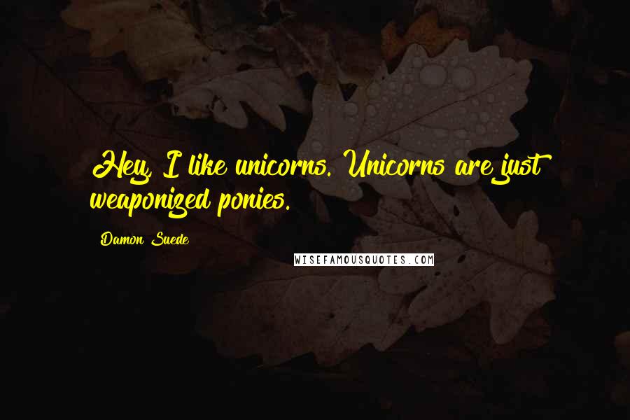 Damon Suede Quotes: Hey, I like unicorns. Unicorns are just weaponized ponies.