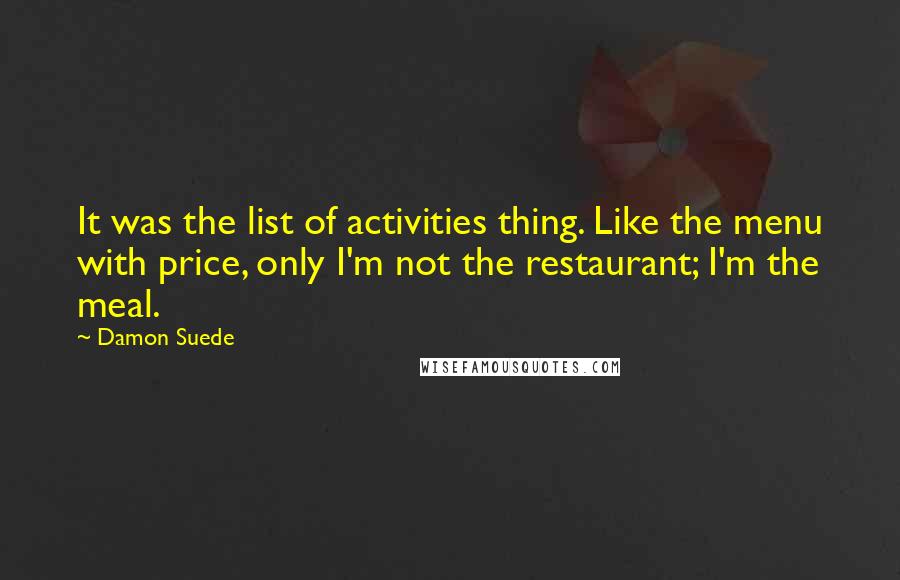 Damon Suede Quotes: It was the list of activities thing. Like the menu with price, only I'm not the restaurant; I'm the meal.