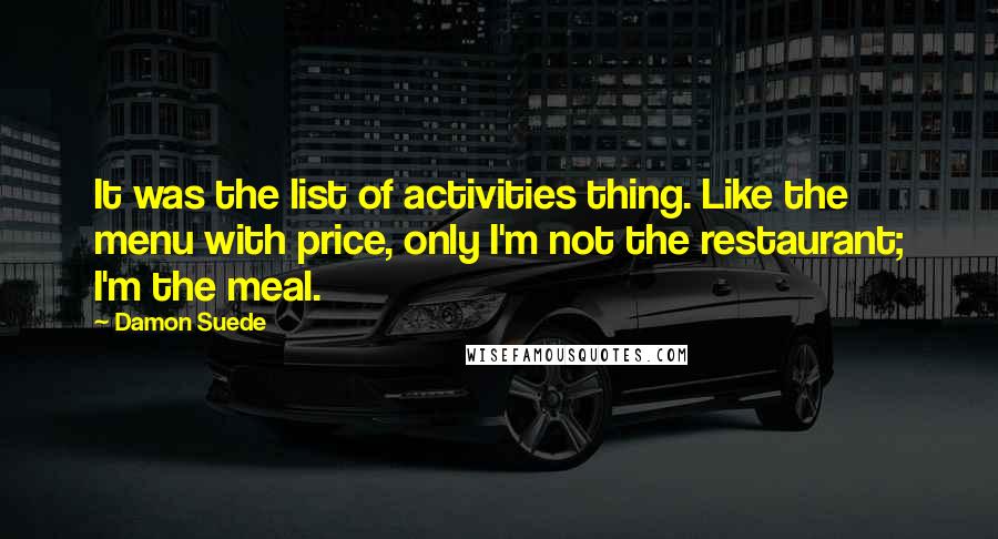 Damon Suede Quotes: It was the list of activities thing. Like the menu with price, only I'm not the restaurant; I'm the meal.