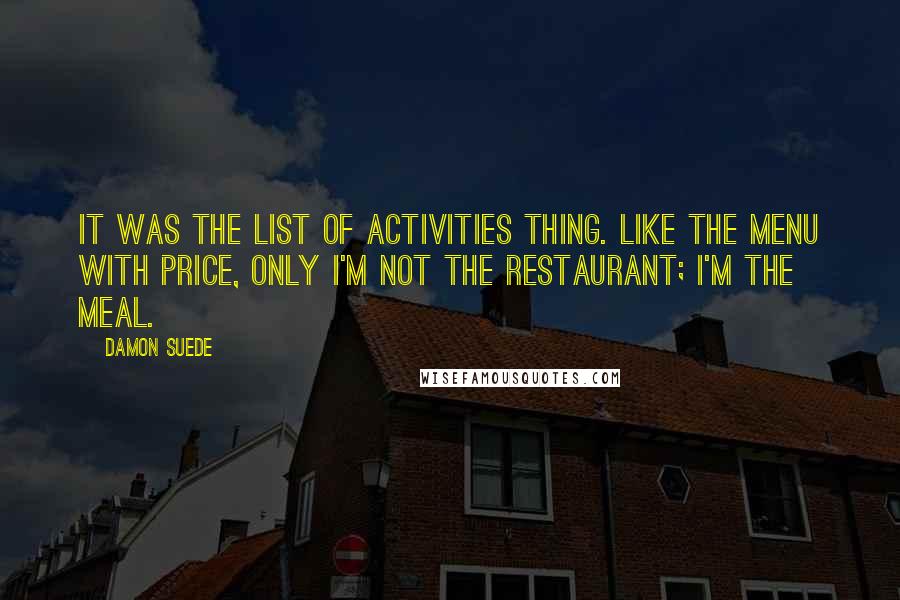 Damon Suede Quotes: It was the list of activities thing. Like the menu with price, only I'm not the restaurant; I'm the meal.