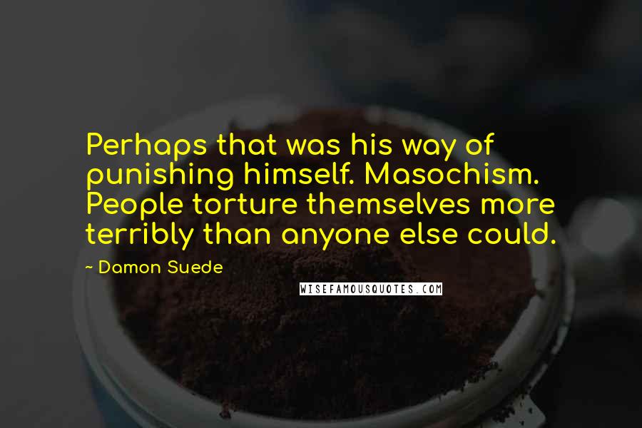 Damon Suede Quotes: Perhaps that was his way of punishing himself. Masochism. People torture themselves more terribly than anyone else could.