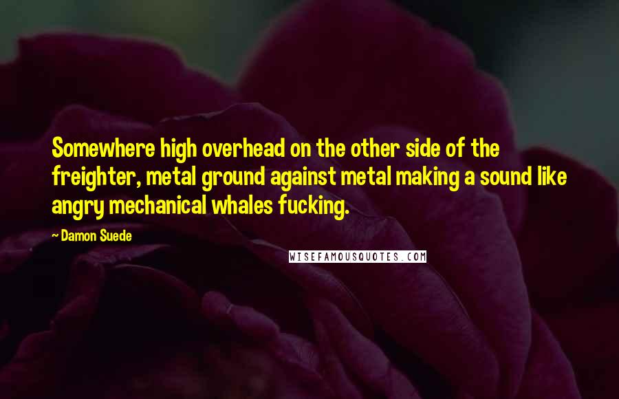 Damon Suede Quotes: Somewhere high overhead on the other side of the freighter, metal ground against metal making a sound like angry mechanical whales fucking.