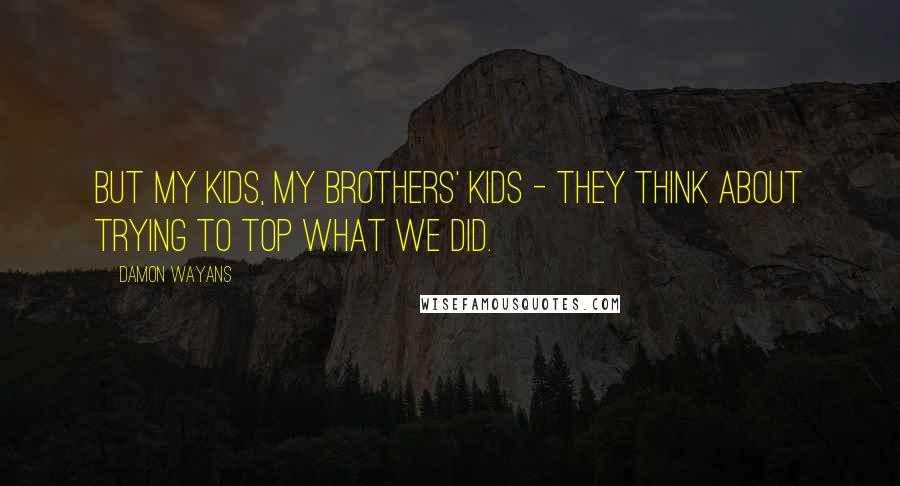Damon Wayans Quotes: But my kids, my brothers' kids - they think about trying to top what we did.