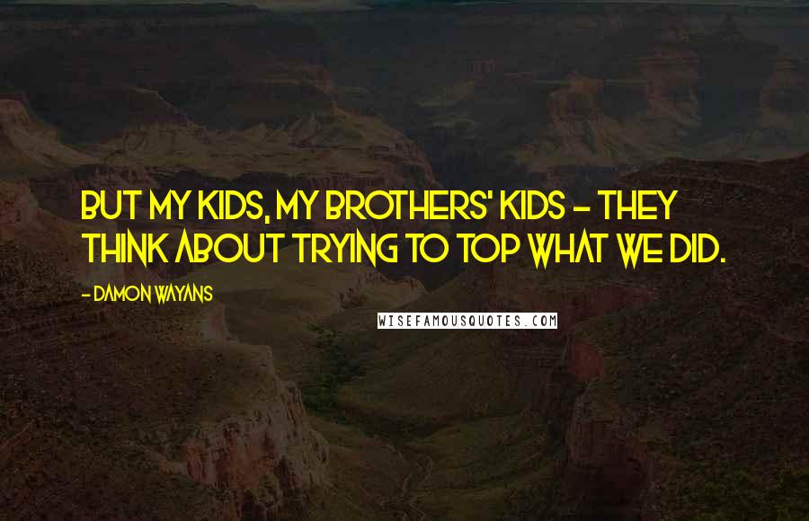 Damon Wayans Quotes: But my kids, my brothers' kids - they think about trying to top what we did.
