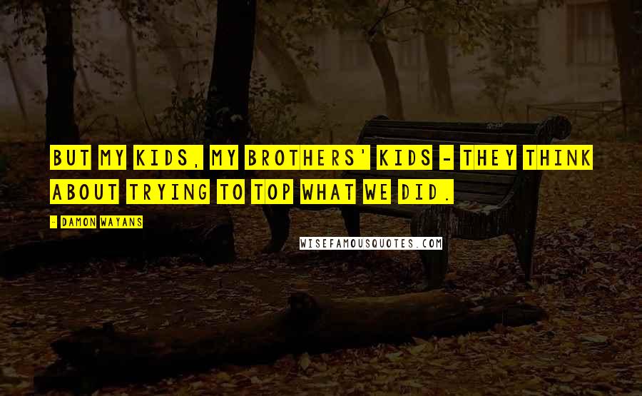 Damon Wayans Quotes: But my kids, my brothers' kids - they think about trying to top what we did.
