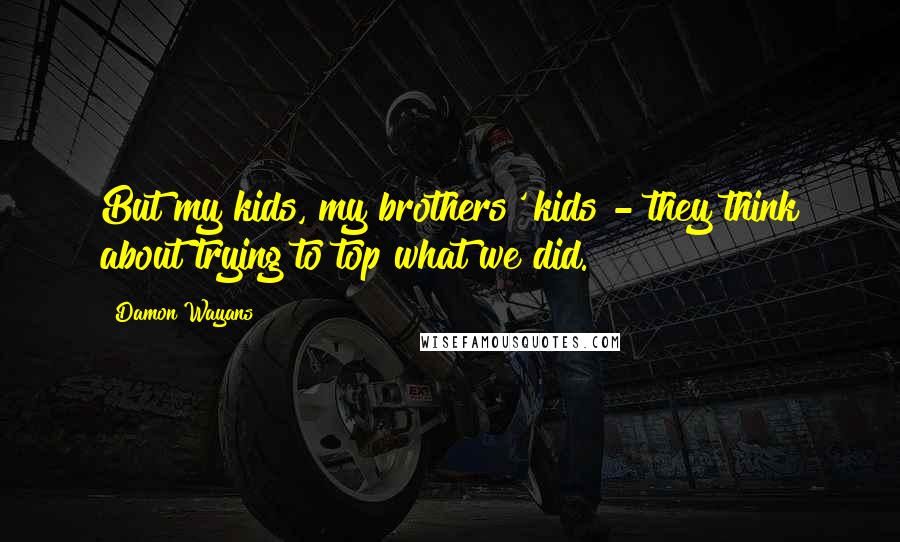 Damon Wayans Quotes: But my kids, my brothers' kids - they think about trying to top what we did.