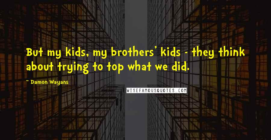 Damon Wayans Quotes: But my kids, my brothers' kids - they think about trying to top what we did.
