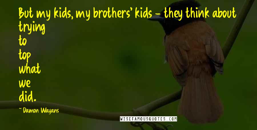 Damon Wayans Quotes: But my kids, my brothers' kids - they think about trying to top what we did.