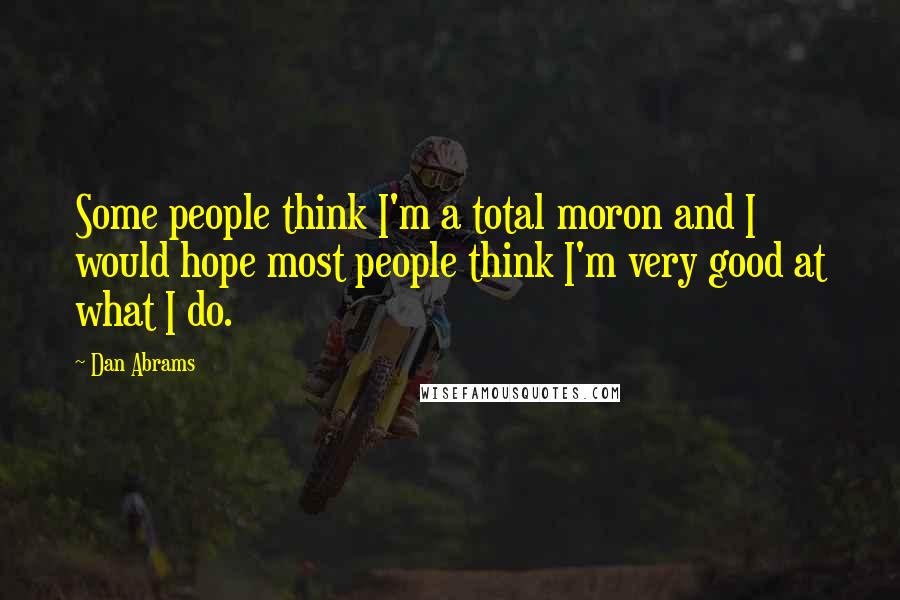 Dan Abrams Quotes: Some people think I'm a total moron and I would hope most people think I'm very good at what I do.