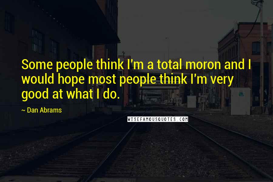 Dan Abrams Quotes: Some people think I'm a total moron and I would hope most people think I'm very good at what I do.