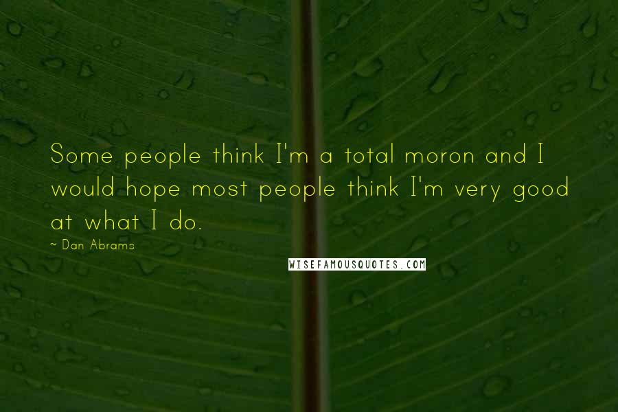 Dan Abrams Quotes: Some people think I'm a total moron and I would hope most people think I'm very good at what I do.