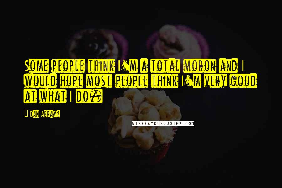 Dan Abrams Quotes: Some people think I'm a total moron and I would hope most people think I'm very good at what I do.