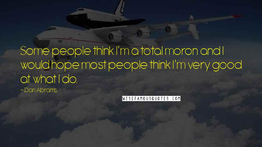 Dan Abrams Quotes: Some people think I'm a total moron and I would hope most people think I'm very good at what I do.