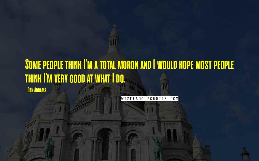 Dan Abrams Quotes: Some people think I'm a total moron and I would hope most people think I'm very good at what I do.