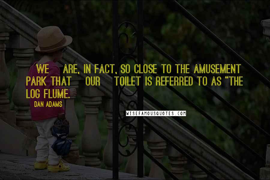 Dan Adams Quotes: [We] are, in fact, so close to the amusement park that [our] toilet is referred to as "the log flume.