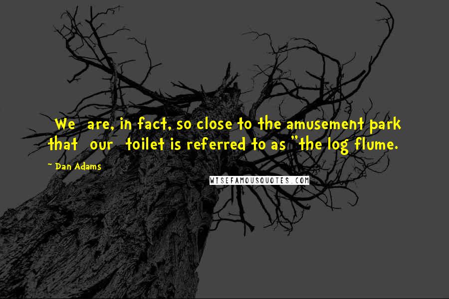 Dan Adams Quotes: [We] are, in fact, so close to the amusement park that [our] toilet is referred to as "the log flume.