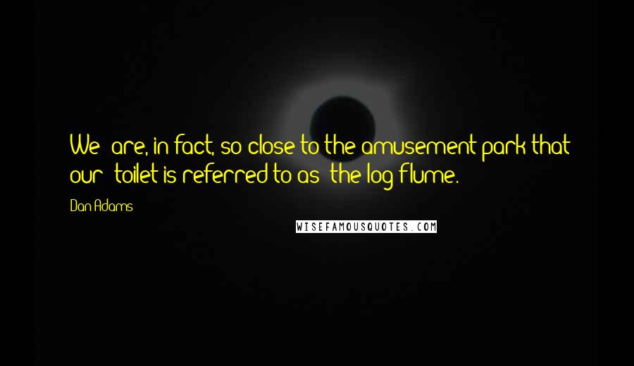 Dan Adams Quotes: [We] are, in fact, so close to the amusement park that [our] toilet is referred to as "the log flume.