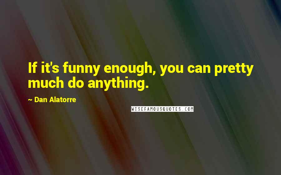 Dan Alatorre Quotes: If it's funny enough, you can pretty much do anything.