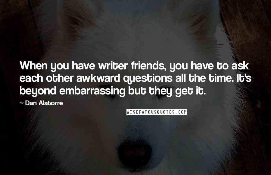 Dan Alatorre Quotes: When you have writer friends, you have to ask each other awkward questions all the time. It's beyond embarrassing but they get it.