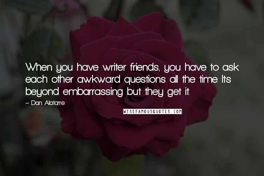 Dan Alatorre Quotes: When you have writer friends, you have to ask each other awkward questions all the time. It's beyond embarrassing but they get it.