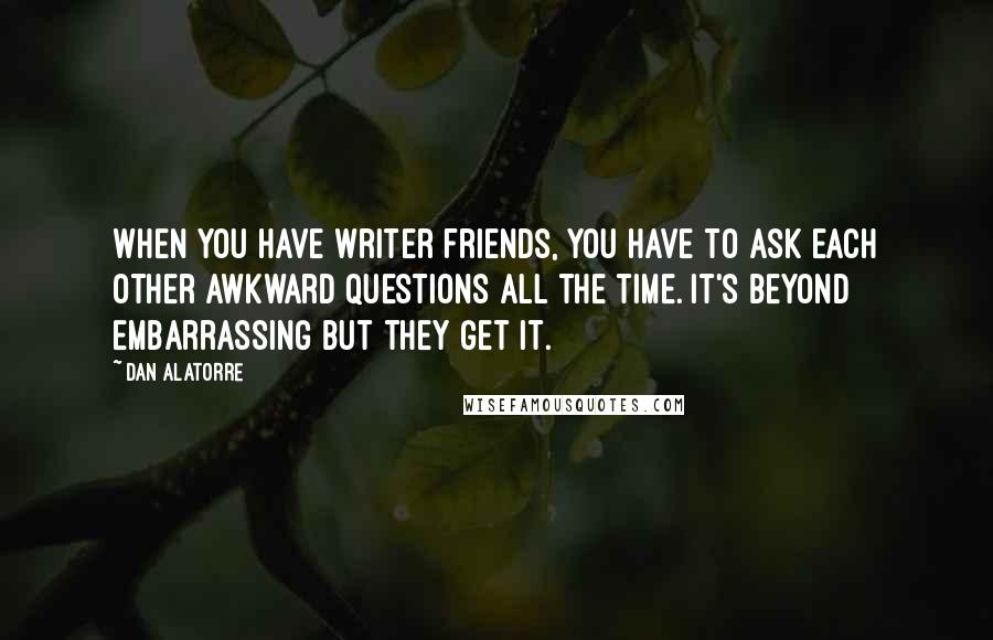 Dan Alatorre Quotes: When you have writer friends, you have to ask each other awkward questions all the time. It's beyond embarrassing but they get it.