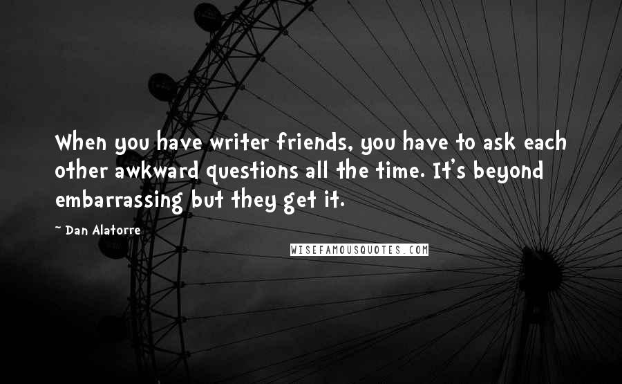 Dan Alatorre Quotes: When you have writer friends, you have to ask each other awkward questions all the time. It's beyond embarrassing but they get it.