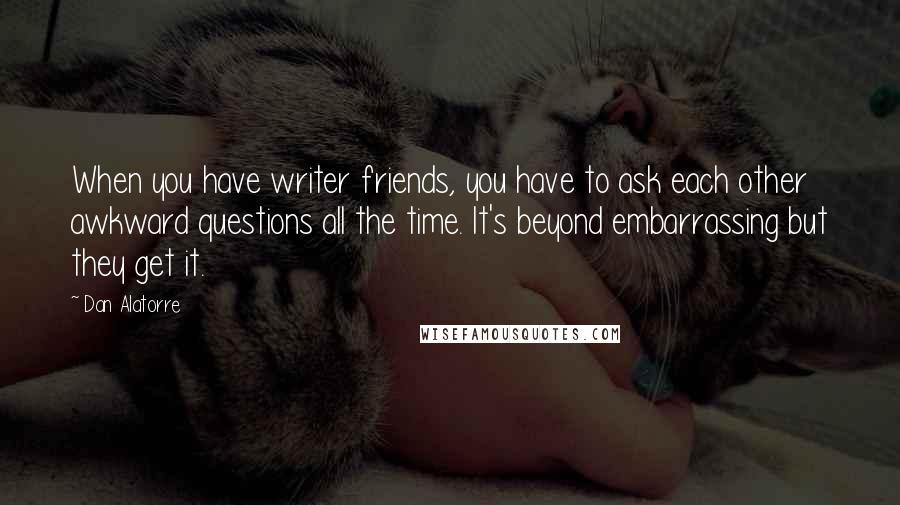 Dan Alatorre Quotes: When you have writer friends, you have to ask each other awkward questions all the time. It's beyond embarrassing but they get it.